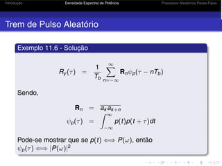 Introdução Densidade Espectral de Potência Processos Aleatórios Passa-Faixa
Trem de Pulso Aleatório
Exemplo 11.6 - Solução
Ry (τ) =
1
Tb
∞
n=−∞
Rnψp(τ − nTb)
Sendo,
Rn = ak ak+n
ψp(τ) =
 ∞
−∞
p(t)p(t + τ)dt
Pode-se mostrar que se p(t) ⇐⇒ P(ω), então
ψp(τ) ⇐⇒ |P(ω)|2
 