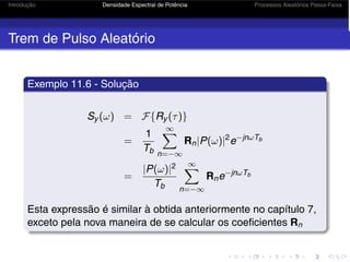 Introdução Densidade Espectral de Potência Processos Aleatórios Passa-Faixa
Trem de Pulso Aleatório
Exemplo 11.6 - Solução
Sy (ω) = F{Ry (τ)}
=
1
Tb
∞
n=−∞
Rn|P(ω)|2
e−jnωTb
=
|P(ω)|2
Tb
∞
n=−∞
Rne−jnωTb
Esta expressão é similar à obtida anteriormente no capítulo 7,
exceto pela nova maneira de se calcular os coeficientes Rn
 