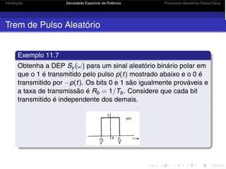 Introdução Densidade Espectral de Potência Processos Aleatórios Passa-Faixa
Trem de Pulso Aleatório
Exemplo 11.7
Obtenha a DEP Sy (ω) para um sinal aleatório binário polar em
que o 1 é transmitido pelo pulso p(t) mostrado abaixo e o 0 é
transmitido por −p(t). Os bits 0 e 1 são igualmente prováveis e
a taxa de transmissão é Rb = 1/Tb. Considere que cada bit
transmitido é independente dos demais.
 