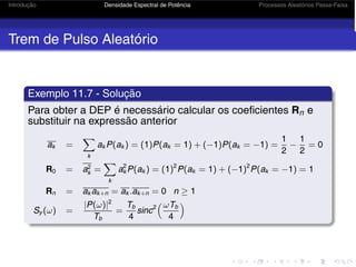Introdução Densidade Espectral de Potência Processos Aleatórios Passa-Faixa
Trem de Pulso Aleatório
Exemplo 11.7 - Solução
Para obter a DEP é necessário calcular os coeficientes Rn e
substituir na expressão anterior
ak =
k
ak P(ak ) = (1)P(ak = 1) + (−1)P(ak = −1) =
1
2
−
1
2
= 0
R0 = a2
k =
k
a2
k P(ak ) = (1)2
P(ak = 1) + (−1)2
P(ak = −1) = 1
Rn = ak ak+n = ak .ak+n = 0 n ≥ 1
Sy (ω) =
|P(ω)|2
Tb
=
Tb
4
sinc2
ωTb
4

 
