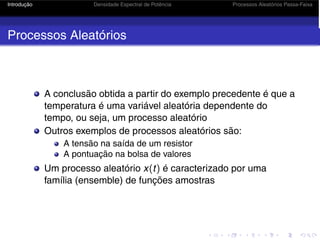 Introdução Densidade Espectral de Potência Processos Aleatórios Passa-Faixa
Processos Aleatórios
A conclusão obtida a partir do exemplo precedente é que a
temperatura é uma variável aleatória dependente do
tempo, ou seja, um processo aleatório
Outros exemplos de processos aleatórios são:
A tensão na saída de um resistor
A pontuação na bolsa de valores
Um processo aleatório x(t) é caracterizado por uma
família (ensemble) de funções amostras
 