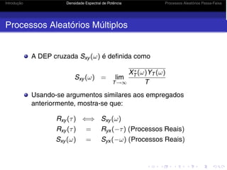 Introdução Densidade Espectral de Potência Processos Aleatórios Passa-Faixa
Processos Aleatórios Múltiplos
A DEP cruzada Sxy (ω) é definida como
Sxy (ω) = lim
T→∞
X∗
T (ω)YT (ω)
T
Usando-se argumentos similares aos empregados
anteriormente, mostra-se que:
Rxy (τ) ⇐⇒ Sxy (ω)
Rxy (τ) = Ryx (−τ) (Processos Reais)
Sxy (ω) = Syx (−ω) (Processos Reais)
 