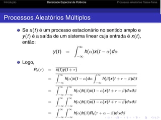 Introdução Densidade Espectral de Potência Processos Aleatórios Passa-Faixa
Processos Aleatórios Múltiplos
Se x(t) é um processo estacionário no sentido amplo e
y(t) é a saída de um sistema linear cuja entrada é x(t),
então:
y(t) =
 ∞
−∞
h(α)x(t − α)dα
Logo,
Ry (τ) = x(t)y(t + τ)
=
 ∞
−∞
h(α)x(t − α)dα
 ∞
−∞
h(β)x(t + τ − β)dβ
=
 ∞
−∞
 ∞
−∞
h(α)h(β)x(t − α)x(t + τ − β)dαdβ
=
 ∞
−∞
 ∞
−∞
h(α)h(β)x(t − α)x(t + τ − β)dαdβ
=
 ∞
−∞
 ∞
−∞
h(α)h(β)Rx (τ + α − β)dαdβ
 