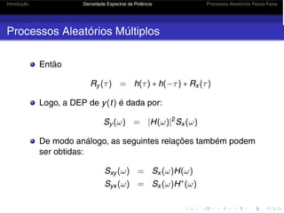 Introdução Densidade Espectral de Potência Processos Aleatórios Passa-Faixa
Processos Aleatórios Múltiplos
Então
Ry (τ) = h(τ) ∗ h(−τ) ∗ Rx (τ)
Logo, a DEP de y(t) é dada por:
Sy (ω) = |H(ω)|2
Sx (ω)
De modo análogo, as seguintes relações também podem
ser obtidas:
Sxy (ω) = Sx (ω)H(ω)
Syx (ω) = Sx (ω)H∗
(ω)
 