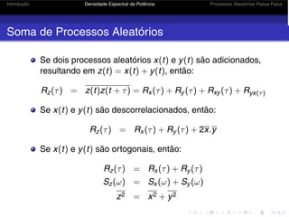 Introdução Densidade Espectral de Potência Processos Aleatórios Passa-Faixa
Soma de Processos Aleatórios
Se dois processos aleatórios x(t) e y(t) são adicionados,
resultando em z(t) = x(t) + y(t), então:
Rz(τ) = z(t)z(t + τ) = Rx (τ) + Ry (τ) + Rxy (τ) + Ryx(τ)
Se x(t) e y(t) são descorrelacionados, então:
Rz(τ) = Rx (τ) + Ry (τ) + 2x.y
Se x(t) e y(t) são ortogonais, então:
Rz(τ) = Rx (τ) + Ry (τ)
Sz(ω) = Sx (ω) + Sy (ω)
z2 = x2 + y2
 