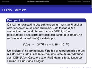 Introdução Densidade Espectral de Potência Processos Aleatórios Passa-Faixa
Ruído Térmico
Exemplo 11.9
O movimento aleatório dos elétrons em um resistor R origina
uma tensão entre os seus terminais. Esta tensão n(t) é
conhecida como ruído térmico. A sua DEP Sn(ω) é
praticamente plana sobre uma extensa banda (até 1000 GHz
na temperatura ambiente) e é dada por:
Sn(ω) = 2kTR (k = 1, 38 × 10−23
)
Um resistor R na temperatura T pode ser representado por um
resistor sem ruído R em série com uma fonte de ruído branco
com DEP Sn(ω). Calcule o valor RMS da tensão ao longo do
circuito RC mostrado a seguir.
 