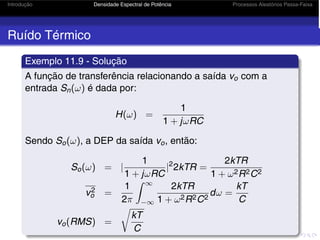 Introdução Densidade Espectral de Potência Processos Aleatórios Passa-Faixa
Ruído Térmico
Exemplo 11.9 - Solução
A função de transferência relacionando a saída vo com a
entrada Sn(ω) é dada por:
H(ω) =
1
1 + jωRC
Sendo So(ω), a DEP da saída vo, então:
So(ω) = |
1
1 + jωRC
|2
2kTR =
2kTR
1 + ω2R2C2
v2
o =
1
2π
 ∞
−∞
2kTR
1 + ω2R2C2
dω =
kT
C
vo(RMS) =
kT
C
 