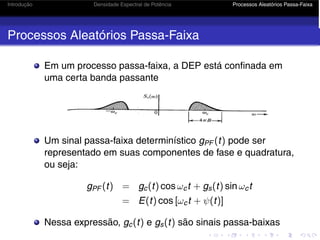 Introdução Densidade Espectral de Potência Processos Aleatórios Passa-Faixa
Processos Aleatórios Passa-Faixa
Em um processo passa-faixa, a DEP está confinada em
uma certa banda passante
Um sinal passa-faixa determinístico gPF (t) pode ser
representado em suas componentes de fase e quadratura,
ou seja:
gPF (t) = gc(t) cos ωct + gs(t) sin ωct
= E(t) cos [ωct + ψ(t)]
Nessa expressão, gc(t) e gs(t) são sinais passa-baixas
 