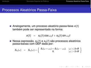 Introdução Densidade Espectral de Potência Processos Aleatórios Passa-Faixa
Processos Aleatórios Passa-Faixa
Analogamente, um processo aleatório passa-faixa x(t)
também pode ser representado na forma:
x(t) = xc(t) cos ωct + xs(t) sin ωct
Nessa expressão, xc(t) e xs(t) são processos aleatórios
passa-baixas com DEP dada por:
Sxs (ω) = Sxc (ω) =
Sx (ω + ωc) + Sx (ω − ωc), |ω| ≤ 2πB
0, |ω|  2πB

 