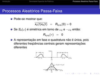 Introdução Densidade Espectral de Potência Processos Aleatórios Passa-Faixa
Processos Aleatórios Passa-Faixa
Pode-se mostrar que:
xc(t)xs(t) = Rxcxs (0) = 0
Se Sx (ω) é simétrica em torno de ωc e −ωc então:
Rxcxs (τ) = 0
A representação em fase e quadratura não é única, pois
diferentes freqüências centrais geram representações
diferentes
 