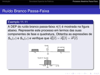 Introdução Densidade Espectral de Potência Processos Aleatórios Passa-Faixa
Ruído Branco Passa-Faixa
Exemplo 11.11
A DEP do ruído branco passa-faixa n(t) é mostrada na figura
abaixo. Represente este processo em termos das suas
componentes de fase e quadratura. Obtenha as expressões de
Snc (ω) e Sns (ω) e verifique que n2
c(t) = n2
s(t) = n2(t)
 