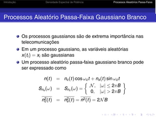 Introdução Densidade Espectral de Potência Processos Aleatórios Passa-Faixa
Processos Aleatório Passa-Faixa Gaussiano Branco
Os processos gaussianos são de extrema importância nas
telecomunicações
Em um processo gaussiano, as variáveis aleatórias
x(ti) = xi são gaussianas
Um processo aleatório passa-faixa gaussiano branco pode
ser expressado como
n(t) = nc(t) cos ωct + ns(t) sin ωct
Sns (ω) = Snc (ω) =
N, |ω| ≤ 2πB
0, |ω|  2πB

n2
c(t) = n2
s(t) = n2(t) = 2NB
 