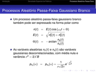 Introdução Densidade Espectral de Potência Processos Aleatórios Passa-Faixa
Processos Aleatório Passa-Faixa Gaussiano Branco
Um processo aleatório passa-faixa gaussiano branco
também pode ser expressado na forma polar como
n(t) = E(t) cos (ωct + Θ)
E(t) =

n2
c(t) + n2
s(t)
Θ(t) = − arctan
ns(t)
nc(t)
As variáveis aleatórias nc(t) e ns(t) são variáveis
gaussianas descorrelacionadas, com média nula e
variância σ2 = 2NB
pnc (α) = pns (α) =
1
σ
√
2π
e
− α2
2σ2
 