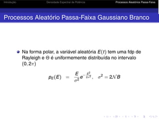 Introdução Densidade Espectral de Potência Processos Aleatórios Passa-Faixa
Processos Aleatório Passa-Faixa Gaussiano Branco
Na forma polar, a variável aleatória E(t) tem uma fdp de
Rayleigh e Θ é uniformemente distribuída no intervalo
(0, 2π)
pE (E) =
E
σ2
e
− E2
2σ2 , σ2
= 2NB
 