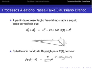 Introdução Densidade Espectral de Potência Processos Aleatórios Passa-Faixa
Processos Aleatório Passa-Faixa Gaussiano Branco
A partir da representação fasorial mostrada a seguir,
pode-se verificar que:
n2
c + n2
s = E2
− 2AE cos Θ(t) + A2
Substituindo na fdp de Rayleigh para E(t), tem-se:
pEΘ(E, θ) =
E
2πσ2
e
−
(E2−2AE cos Θ(t)+A2)
2σ2
 