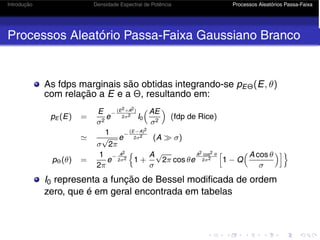 Introdução Densidade Espectral de Potência Processos Aleatórios Passa-Faixa
Processos Aleatório Passa-Faixa Gaussiano Branco
As fdps marginais são obtidas integrando-se pEΘ(E, θ)
com relação a E e a Θ, resultando em:
pE (E) =
E
σ2
e
−
(E2+A2)
2σ2 I0
AE
σ2

(fdp de Rice)

1
σ
√
2π
e
−
(E−A)2
2σ2 (A  σ)
pΘ(θ) =
1
2π
e
− A2
2σ2

1 +
A
σ
√
2π cos θe
A2 cos2 θ
2σ2

1 − Q
 A cos θ
σ

I0 representa a função de Bessel modificada de ordem
zero, que é em geral encontrada em tabelas
 