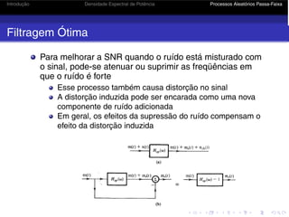 Introdução Densidade Espectral de Potência Processos Aleatórios Passa-Faixa
Filtragem Ótima
Para melhorar a SNR quando o ruído está misturado com
o sinal, pode-se atenuar ou suprimir as freqüências em
que o ruído é forte
Esse processo também causa distorção no sinal
A distorção induzida pode ser encarada como uma nova
componente de ruído adicionada
Em geral, os efeitos da supressão do ruído compensam o
efeito da distorção induzida
 
