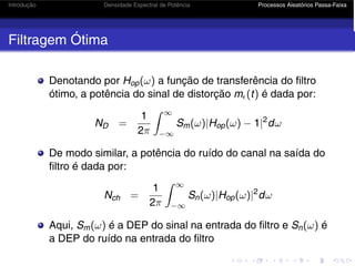 Introdução Densidade Espectral de Potência Processos Aleatórios Passa-Faixa
Filtragem Ótima
Denotando por Hop(ω) a função de transferência do filtro
ótimo, a potência do sinal de distorção m(t) é dada por:
ND =
1
2π
 ∞
−∞
Sm(ω)|Hop(ω) − 1|2
dω
De modo similar, a potência do ruído do canal na saída do
filtro é dada por:
Nch =
1
2π
 ∞
−∞
Sn(ω)|Hop(ω)|2
dω
Aqui, Sm(ω) é a DEP do sinal na entrada do filtro e Sn(ω) é
a DEP do ruído na entrada do filtro
 
