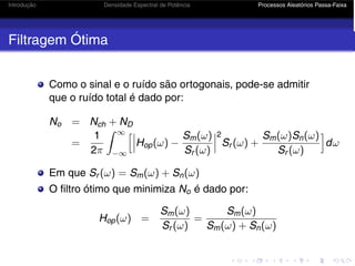 Introdução Densidade Espectral de Potência Processos Aleatórios Passa-Faixa
Filtragem Ótima
Como o sinal e o ruído são ortogonais, pode-se admitir
que o ruído total é dado por:
No = Nch + ND
=
1
2π
 ∞
−∞


Hop(ω) −
Sm(ω)
Sr (ω)



2
Sr (ω) +
Sm(ω)Sn(ω)
Sr (ω)

dω
Em que Sr (ω) = Sm(ω) + Sn(ω)
O filtro ótimo que minimiza No é dado por:
Hop(ω) =
Sm(ω)
Sr (ω)
=
Sm(ω)
Sm(ω) + Sn(ω)
 