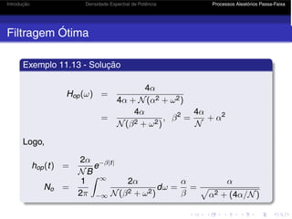 Introdução Densidade Espectral de Potência Processos Aleatórios Passa-Faixa
Filtragem Ótima
Exemplo 11.13 - Solução
Hop(ω) =
4α
4α + N(α2 + ω2)
=
4α
N(β2 + ω2)
, β2
=
4α
N
+ α2
Logo,
hop(t) =
2α
NB
e−β|t|
No =
1
2π
 ∞
−∞
2α
N(β2 + ω2)
dω =
α
β
=
α

α2 + (4α/N)
 