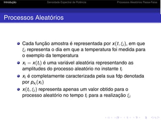 Introdução Densidade Espectral de Potência Processos Aleatórios Passa-Faixa
Processos Aleatórios
Cada função amostra é representada por x(t, ξi), em que
ξi representa o dia em que a temperatura foi medida para
o exemplo da temperatura
xi = x(ti) é uma variável aleatória representando as
amplitudes do processo aleatório no instante ti
xi é completamente caracterizada pela sua fdp denotada
por pxi
(xi)
x(ti, ξi) representa apenas um valor obtido para o
processo aleatório no tempo ti para a realização ξi
 