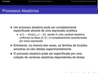 Introdução Densidade Espectral de Potência Processos Aleatórios Passa-Faixa
Processos Aleatórios
Um processo aleatório pode ser completamente
especificado através de uma expressão analítica
x(t) = A cos (ωct + Θ), sendo Θ uma variável aleatória
uniforme na faixa (0, 2π) é completamente caracterizado
por essa expressão
Entretanto, na maioria das vezes, as famílias de funções
amostras só são obtidas experimentalmente
O processo aleatório pode ser especificado por uma
coleção de variáveis aleatórias dependentes do tempo
 