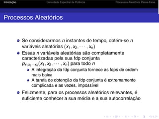 Introdução Densidade Espectral de Potência Processos Aleatórios Passa-Faixa
Processos Aleatórios
Se considerarmos n instantes de tempo, obtém-se n
variáveis aleatórias (x1, x2, · · · , xn)
Essas n variáveis aleatórias são completamente
caracterizadas pela sua fdp conjunta
px1x2···xn (x1, x2, · · · , xn) para todo n
A integração da fdp conjunta fornece as fdps de ordem
mais baixa
A tarefa de obtenção da fdp conjunta é extremamente
complicada e as vezes, impossível
Felizmente, para os processos aleatórios relevantes, é
suficiente conhecer a sua média e a sua autocorrelação
 