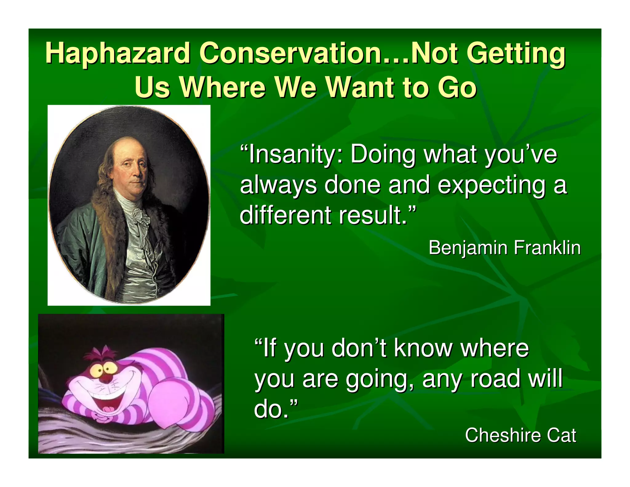 Haphazard Conservation…Not Getting
     Us Where We Want to Go

            “Insanity: Doing what you’ve
            always done and expecting a
            different result.”
                            Benjamin Franklin




             “If you don’t know where
             you are going, any road will
             do.”
                                Cheshire Cat
 