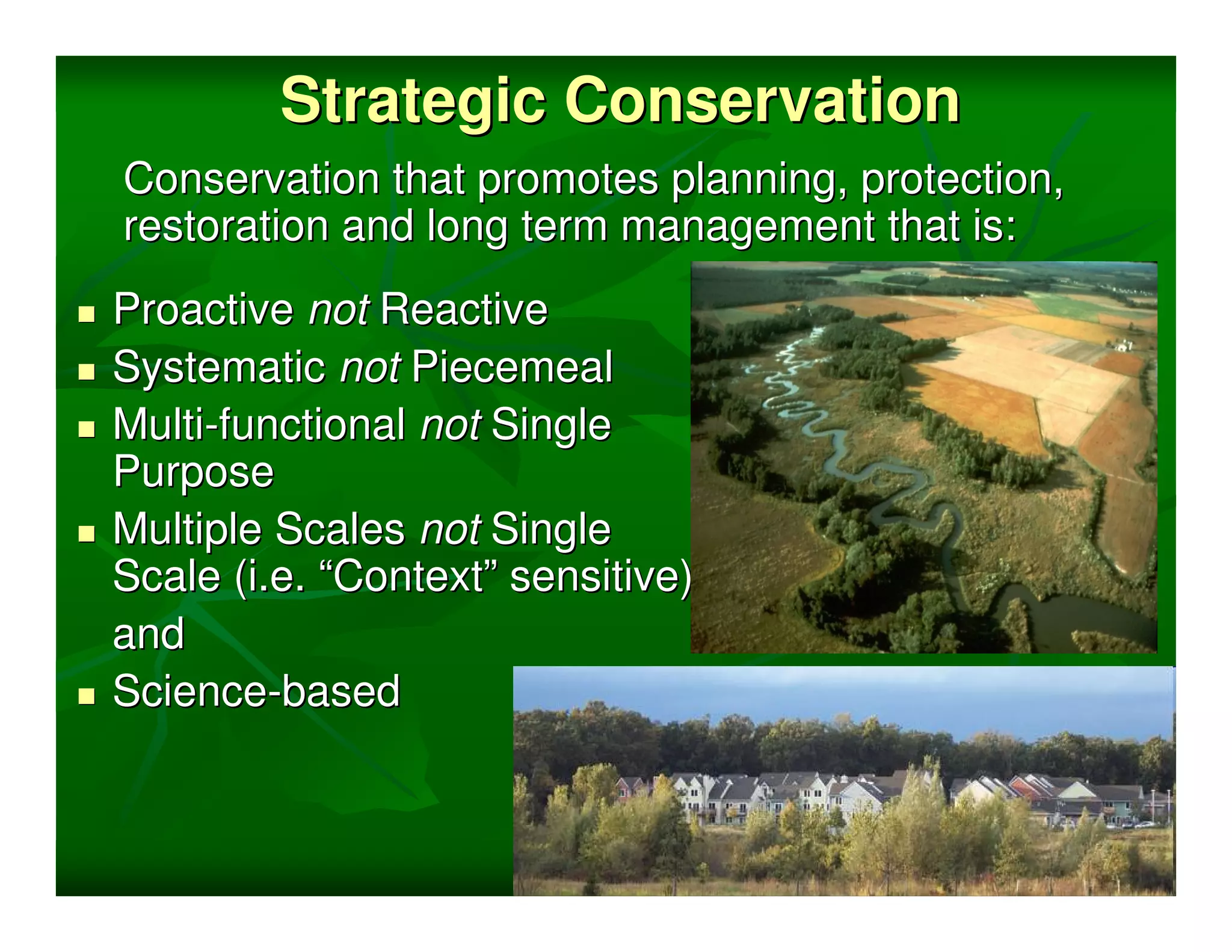 Strategic Conservation
Conservation that promotes planning, protection,
restoration and long term management that is:
Proactive not Reactive
Systematic not Piecemeal
Multi-functional not Single
Purpose
Multiple Scales not Single
Scale (i.e. “Context” sensitive)
and
Science-based
 