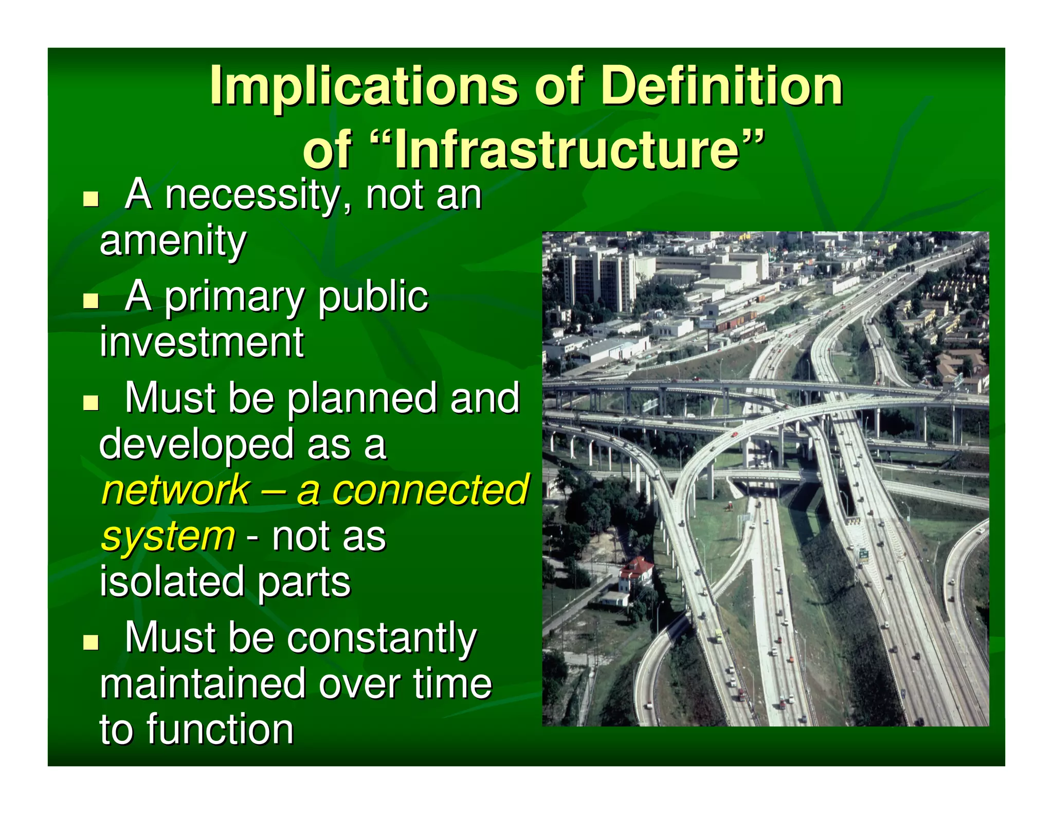 Implications of Definition
        of “Infrastructure”
  A necessity, not an
amenity
  A primary public
investment
  Must be planned and
developed as a
network – a connected
system - not as
isolated parts
  Must be constantly
maintained over time
to function
 