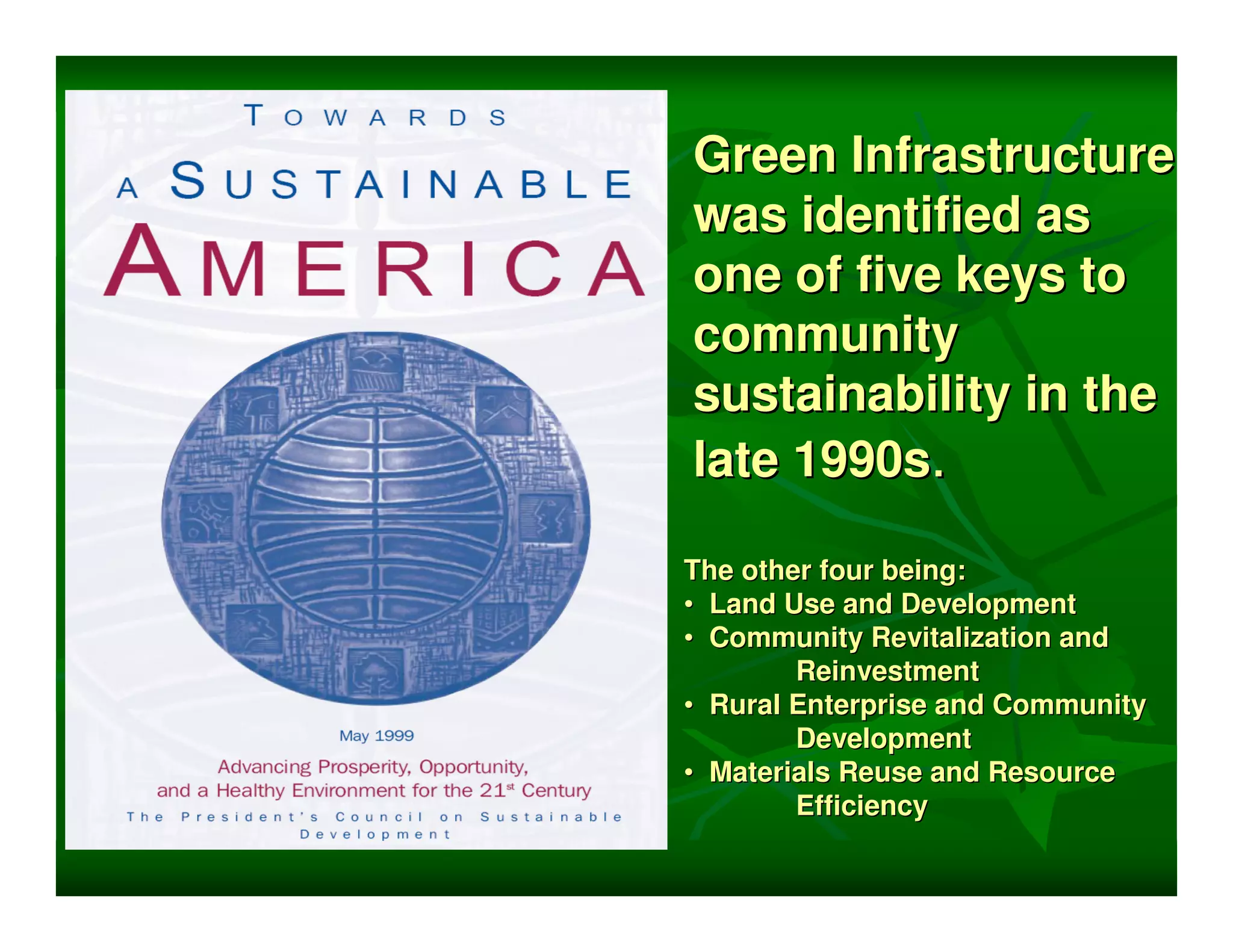 Green Infrastructure
was identified as
one of five keys to
community
sustainability in the
late 1990s.

The other four being:
• Land Use and Development
• Community Revitalization and
        Reinvestment
• Rural Enterprise and Community
        Development
• Materials Reuse and Resource
        Efficiency
 