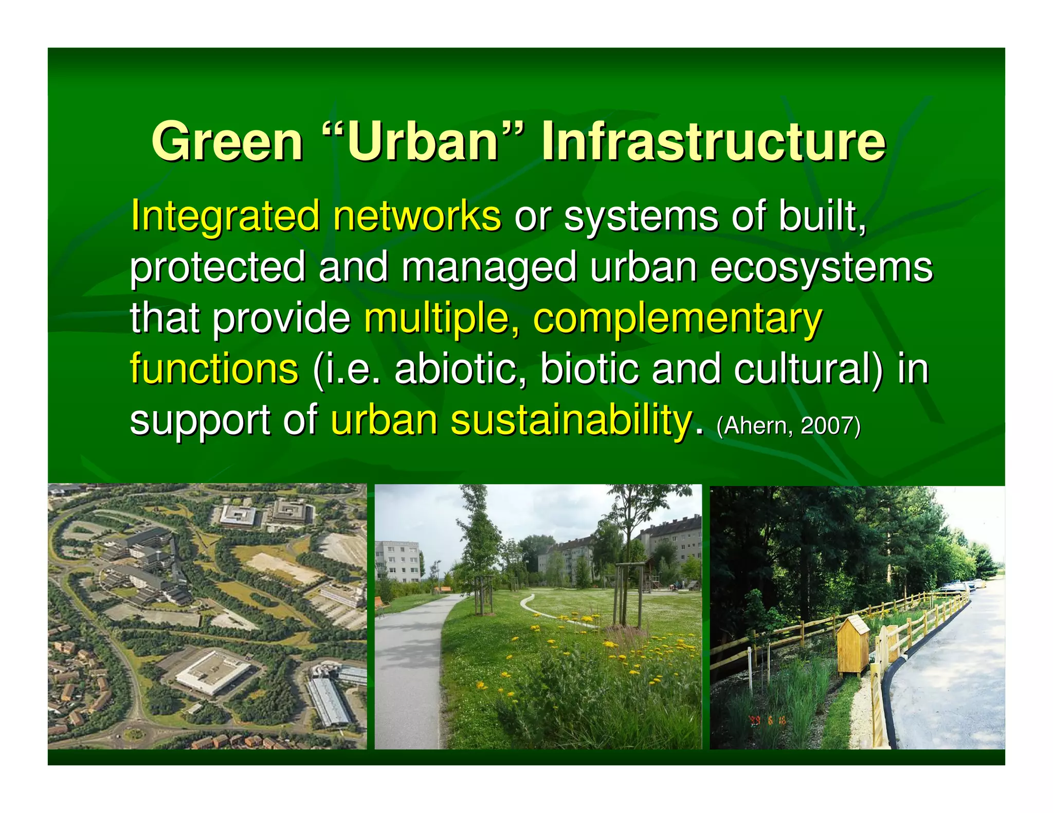 Green “Urban” Infrastructure
Integrated networks or systems of built,
protected and managed urban ecosystems
that provide multiple, complementary
functions (i.e. abiotic, biotic and cultural) in
support of urban sustainability. (Ahern, 2007)
 