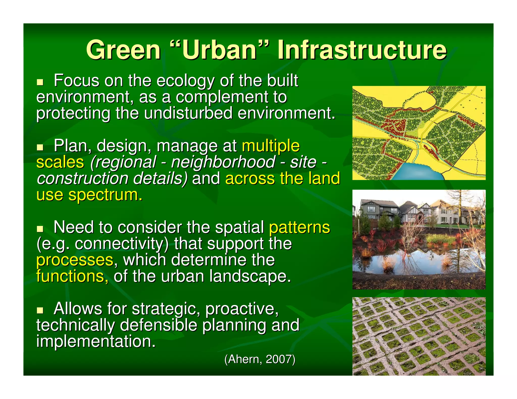 Green “Urban” Infrastructure
  Focus on the ecology of the built
environment, as a complement to
protecting the undisturbed environment.
  Plan, design, manage at multiple
scales (regional - neighborhood - site -
construction details) and across the land
use spectrum.
  Need to consider the spatial patterns
(e.g. connectivity) that support the
processes, which determine the
functions, of the urban landscape.
  Allows for strategic, proactive,
technically defensible planning and
implementation.
                         (Ahern, 2007)
 