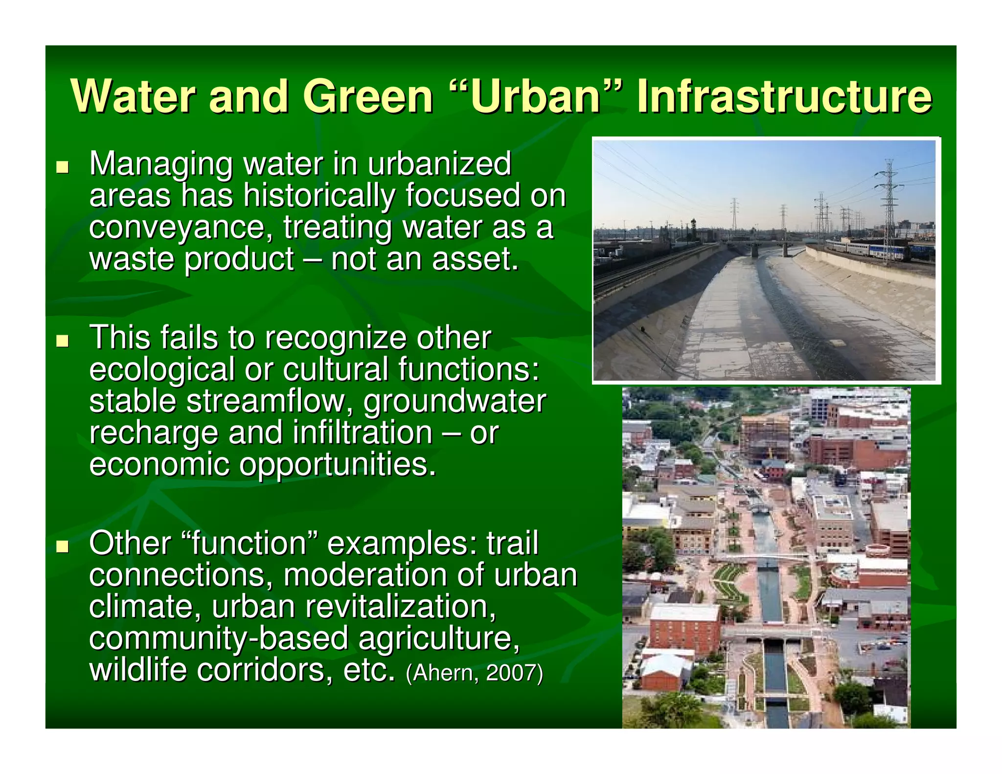Water and Green “Urban” Infrastructure
Managing water in urbanized
areas has historically focused on
conveyance, treating water as a
waste product – not an asset.

This fails to recognize other
ecological or cultural functions:
stable streamflow, groundwater
recharge and infiltration – or
economic opportunities.

Other “function” examples: trail
connections, moderation of urban
climate, urban revitalization,
community-based agriculture,
wildlife corridors, etc. (Ahern, 2007)
 