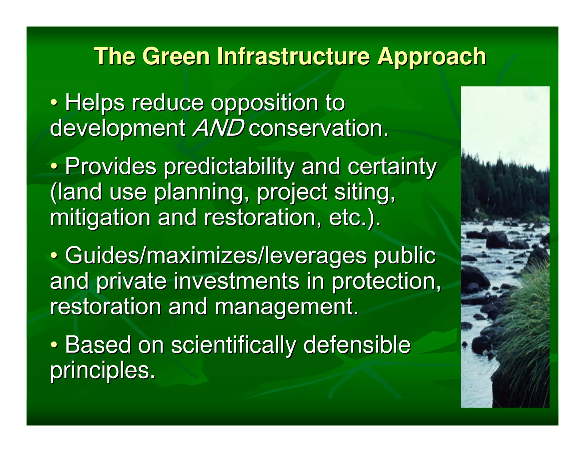 The Green Infrastructure Approach
• Helps reduce opposition to
development AND conservation.
• Provides predictability and certainty
(land use planning, project siting,
mitigation and restoration, etc.).
• Guides/maximizes/leverages public
and private investments in protection,
restoration and management.
• Based on scientifically defensible
principles.
 