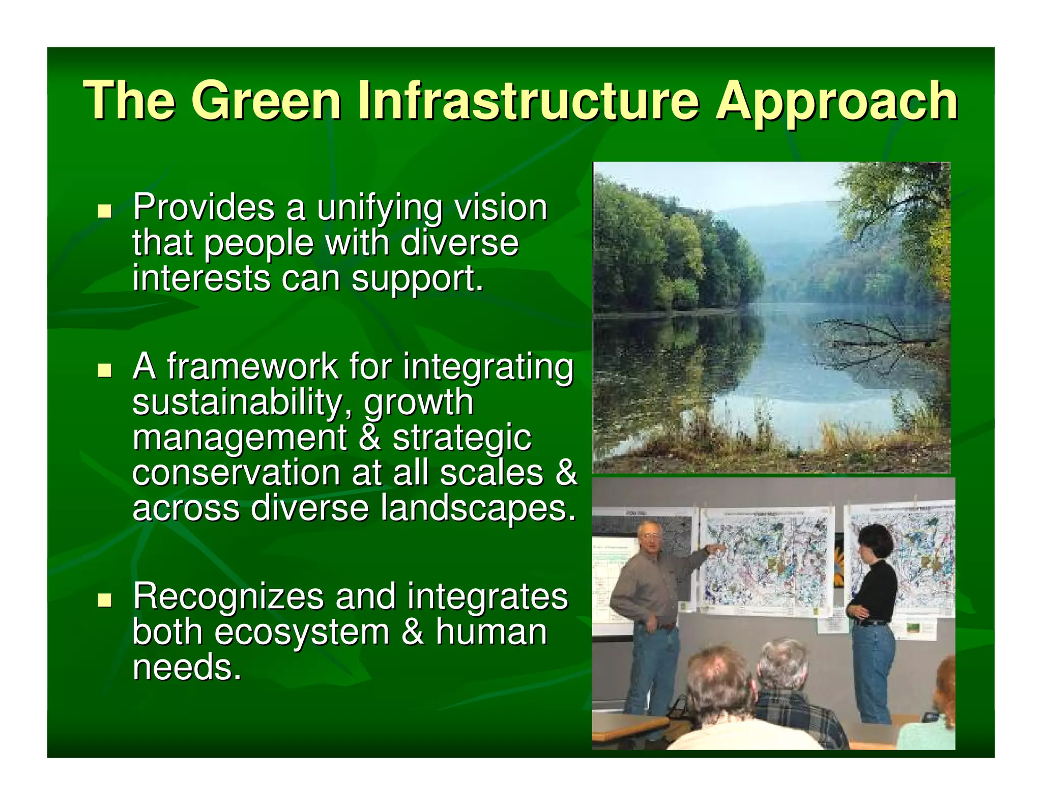 The Green Infrastructure Approach
 Provides a unifying vision
 that people with diverse
 interests can support.

 A framework for integrating
 sustainability, growth
 management & strategic
 conservation at all scales &
 across diverse landscapes.

 Recognizes and integrates
 both ecosystem & human
 needs.
 