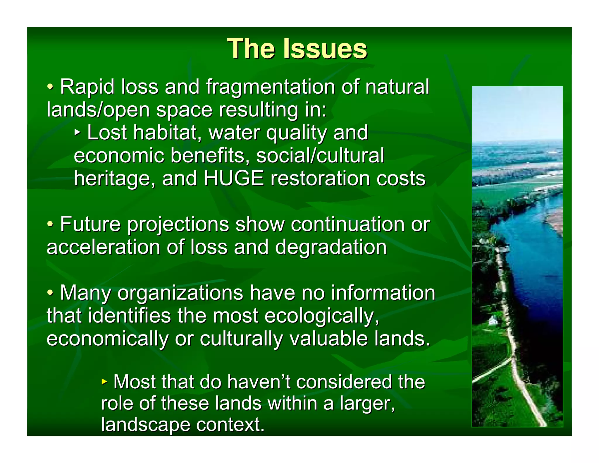 The Issues
• Rapid loss and fragmentation of natural
lands/open space resulting in:
   ‣ Lost habitat, water quality and
   economic benefits, social/cultural
   heritage, and HUGE restoration costs

• Future projections show continuation or
acceleration of loss and degradation

• Many organizations have no information
that identifies the most ecologically,
economically or culturally valuable lands.

     ‣ Most that do haven’t considered the
     role of these lands within a larger,
     landscape context.
 
