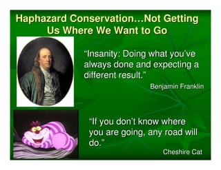 Haphazard Conservation…Not Getting
     Us Where We Want to Go

            “Insanity: Doing what you’ve
            always done and expecting a
            different result.”
                            Benjamin Franklin




             “If you don’t know where
             you are going, any road will
             do.”
                                Cheshire Cat
 