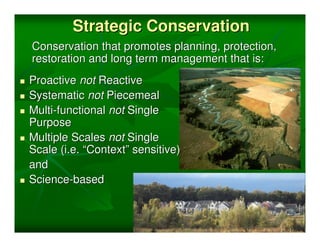 Strategic Conservation
Conservation that promotes planning, protection,
restoration and long term management that is:
Proactive not Reactive
Systematic not Piecemeal
Multi-functional not Single
Purpose
Multiple Scales not Single
Scale (i.e. “Context” sensitive)
and
Science-based
 