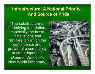 Infrastructure: A National Priority…
          And Source of Pride

 “The substructure or
underlying foundation,
 especially the basic
    installations and
facilities, on which the
    continuance and
growth of a community
   or state depends”.
  (Source: Webster’s
New World Dictionary)
 