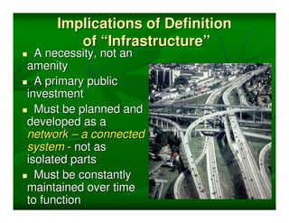 Implications of Definition
        of “Infrastructure”
  A necessity, not an
amenity
  A primary public
investment
  Must be planned and
developed as a
network – a connected
system - not as
isolated parts
  Must be constantly
maintained over time
to function
 