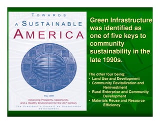 Green Infrastructure
was identified as
one of five keys to
community
sustainability in the
late 1990s.

The other four being:
• Land Use and Development
• Community Revitalization and
        Reinvestment
• Rural Enterprise and Community
        Development
• Materials Reuse and Resource
        Efficiency
 