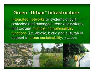 Green “Urban” Infrastructure
Integrated networks or systems of built,
protected and managed urban ecosystems
that provide multiple, complementary
functions (i.e. abiotic, biotic and cultural) in
support of urban sustainability. (Ahern, 2007)
 