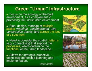 Green “Urban” Infrastructure
  Focus on the ecology of the built
environment, as a complement to
protecting the undisturbed environment.
  Plan, design, manage at multiple
scales (regional - neighborhood - site -
construction details) and across the land
use spectrum.
  Need to consider the spatial patterns
(e.g. connectivity) that support the
processes, which determine the
functions, of the urban landscape.
  Allows for strategic, proactive,
technically defensible planning and
implementation.
                         (Ahern, 2007)
 