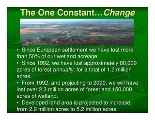 The One Constant…Change



• Since European settlement we have lost more
than 50% of our wetland acreage.
• Since 1992, we have lost approximately 80,000
acres of forest annually, for a total of 1.2 million
acres.
• From 1992, and projecting to 2020, we will have
lost over 2.3 million acres of forest and 150,000
acres of wetland.
• Developed land area is projected to increase
from 2.9 million acres to 5.2 million acres.
 
