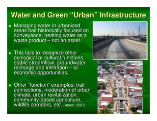 Water and Green “Urban” Infrastructure
Managing water in urbanized
areas has historically focused on
conveyance, treating water as a
waste product – not an asset.

This fails to recognize other
ecological or cultural functions:
stable streamflow, groundwater
recharge and infiltration – or
economic opportunities.

Other “function” examples: trail
connections, moderation of urban
climate, urban revitalization,
community-based agriculture,
wildlife corridors, etc. (Ahern, 2007)
 