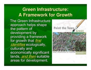 Green Infrastructure:
     A Framework for Growth
The Green Infrastructure
approach helps shape
the pattern of
development by
providing a framework
for growth that first
identifies ecologically,
culturally and
economically significant
lands, and then suitable
areas for development.
 