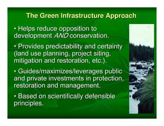 The Green Infrastructure Approach
• Helps reduce opposition to
development AND conservation.
• Provides predictability and certainty
(land use planning, project siting,
mitigation and restoration, etc.).
• Guides/maximizes/leverages public
and private investments in protection,
restoration and management.
• Based on scientifically defensible
principles.
 