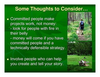 Some Thoughts to Consider…
Committed people make
projects work, not money:
- look for people with fire in
their belly
- money will come if you have
committed people and a
technically defensible strategy.

Involve people who can help
you create and tell your story.
 