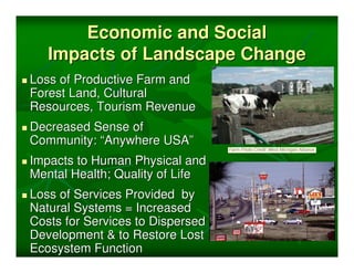 Economic and Social
   Impacts of Landscape Change
Loss of Productive Farm and
Forest Land, Cultural
Resources, Tourism Revenue
Decreased Sense of
Community: “Anywhere USA”
Impacts to Human Physical and
Mental Health; Quality of Life
Loss of Services Provided by
Natural Systems = Increased
Costs for Services to Dispersed
Development & to Restore Lost
Ecosystem Function
 